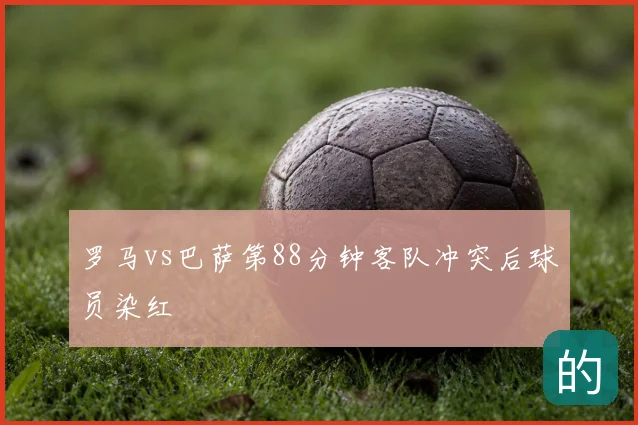 罗马vs巴萨第88分钟客队冲突后球员染红