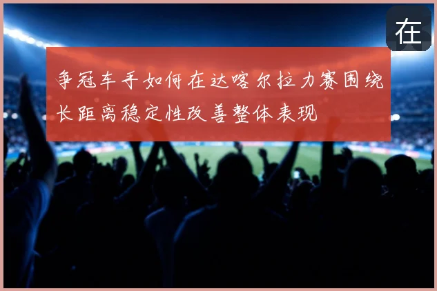 争冠车手如何在达喀尔拉力赛围绕长距离稳定性改善整体表现